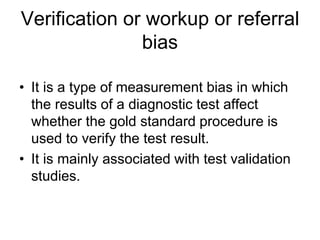 Verification or workup or referral
bias
• It is a type of measurement bias in which
the results of a diagnostic test affect
whether the gold standard procedure is
used to verify the test result.
• It is mainly associated with test validation
studies.
 