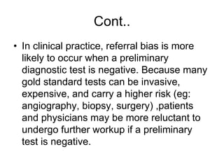 Cont..
• In clinical practice, referral bias is more
likely to occur when a preliminary
diagnostic test is negative. Because many
gold standard tests can be invasive,
expensive, and carry a higher risk (eg:
angiography, biopsy, surgery) ,patients
and physicians may be more reluctant to
undergo further workup if a preliminary
test is negative.
 