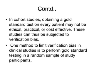 Contd..
• In cohort studies, obtaining a gold
standard test on every patient may not be
ethical, practical, or cost effective. These
studies can thus be subjected to
verification bias.
• One method to limit verification bias in
clinical studies is to perform gold standard
testing in a random sample of study
participants.
 