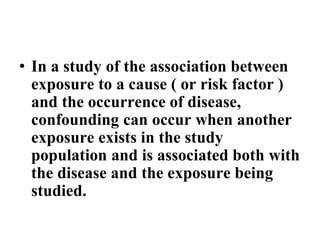 • In a study of the association between
exposure to a cause ( or risk factor )
and the occurrence of disease,
confounding can occur when another
exposure exists in the study
population and is associated both with
the disease and the exposure being
studied.
 