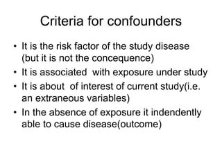 Criteria for confounders
• It is the risk factor of the study disease
(but it is not the concequence)
• It is associated with exposure under study
• It is about of interest of current study(i.e.
an extraneous variables)
• In the absence of exposure it indendently
able to cause disease(outcome)
 