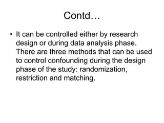Contd…
• It can be controlled either by research
design or during data analysis phase.
There are three methods that can be used
to control confounding during the design
phase of the study: randomization,
restriction and matching.
 