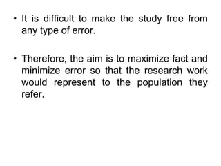• It is difficult to make the study free from
any type of error.
• Therefore, the aim is to maximize fact and
minimize error so that the research work
would represent to the population they
refer.
 