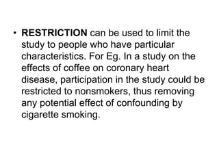 • RESTRICTION can be used to limit the
study to people who have particular
characteristics. For Eg. In a study on the
effects of coffee on coronary heart
disease, participation in the study could be
restricted to nonsmokers, thus removing
any potential effect of confounding by
cigarette smoking.
 