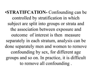 •STRATIFCATION- Confounding can be
controlled by stratification in which
subject are split into groups or strata and
the association between exposure and
outcome of interest is then measure
separately in each stratum, analysis can be
done separately men and women to remove
confounding by sex, for different age
groups and so on. In practice, it is difficult
to remove all confounding .
 