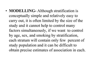 • MODELLING- Although stratification is
conceptually simple and relatively easy to
carry out, it is often limited by the size of the
study and it cannot help to control many
factors simultaneously, if we want to control
by age, sex, and smoking by stratification,
each stratum will contain only few percent of
study population and it can be difficult to
obtain precise estimates of association in each.
 
