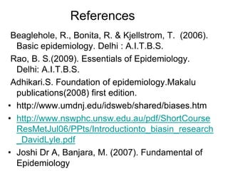 References
Beaglehole, R., Bonita, R. & Kjellstrom, T. (2006).
Basic epidemiology. Delhi : A.I.T.B.S.
Rao, B. S.(2009). Essentials of Epidemiology.
Delhi: A.I.T.B.S.
Adhikari.S. Foundation of epidemiology.Makalu
publications(2008) first edition.
• http://www.umdnj.edu/idsweb/shared/biases.htm
• http://www.nswphc.unsw.edu.au/pdf/ShortCourse
ResMetJul06/PPts/Introductionto_biasin_research
_DavidLyle.pdf
• Joshi Dr A, Banjara, M. (2007). Fundamental of
Epidemiology
 