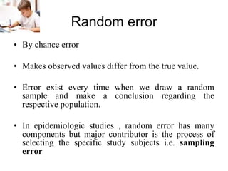 Random error
• By chance error
• Makes observed values differ from the true value.
• Error exist every time when we draw a random
sample and make a conclusion regarding the
respective population.
• In epidemiologic studies , random error has many
components but major contributor is the process of
selecting the specific study subjects i.e. sampling
error
 