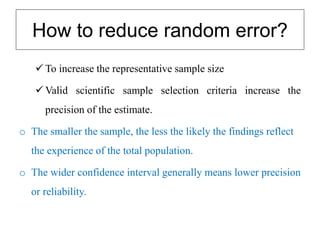 How to reduce random error?
 To increase the representative sample size
 Valid scientific sample selection criteria increase the
precision of the estimate.
o The smaller the sample, the less the likely the findings reflect
the experience of the total population.
o The wider confidence interval generally means lower precision
or reliability.
 