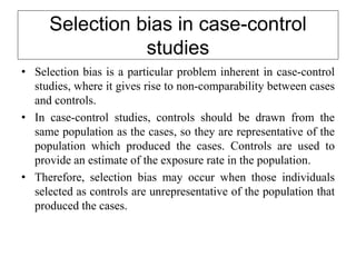Selection bias in case-control
studies
• Selection bias is a particular problem inherent in case-control
studies, where it gives rise to non-comparability between cases
and controls.
• In case-control studies, controls should be drawn from the
same population as the cases, so they are representative of the
population which produced the cases. Controls are used to
provide an estimate of the exposure rate in the population.
• Therefore, selection bias may occur when those individuals
selected as controls are unrepresentative of the population that
produced the cases.
 