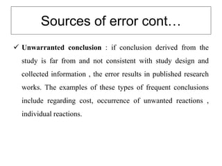 Sources of error cont…
 Unwarranted conclusion : if conclusion derived from the
study is far from and not consistent with study design and
collected information , the error results in published research
works. The examples of these types of frequent conclusions
include regarding cost, occurrence of unwanted reactions ,
individual reactions.
 