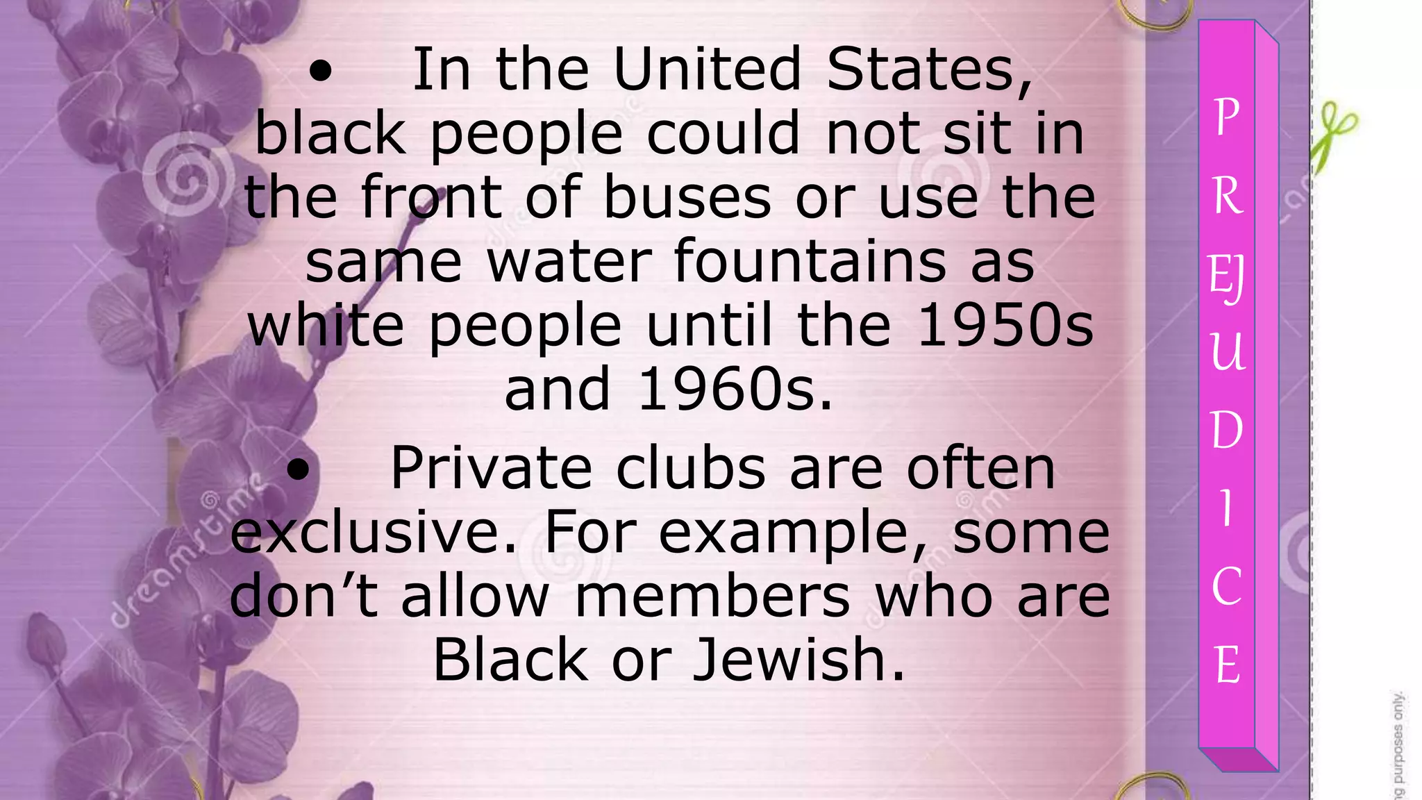 • In the United States,
black people could not sit in
the front of buses or use the
same water fountains as
white people until the 1950s
and 1960s.
• Private clubs are often
exclusive. For example, some
don’t allow members who are
Black or Jewish.
P
R
EJ
U
D
I
C
E
 