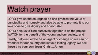 Watch prayer
LORD give us the courage to do and practice the value of
punctuality and honesty and also be able to promote it to our
love ones to give dignity and honor; also
LORD help us to bind ourselves together to do the project
WATCH for the benefit of the young and our society; and
Finally, help us Lord to be an agent of change so we can do
wonders for our country and leave a lasting legacy, we ask
these thru your son Jesus Christ....Amen
LAURIZE RHEN B. BORJA TARLAC CITY SCHOOL’S DIVISION-TIBAG HIGH SCHOOL
 