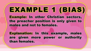 EXAMPLE 1 (BIAS)
Example: In other Christian sectors,
the preacher position is only given to
males and not to females.
Explanation: In this example, males
are given more power or authority
than females.
 