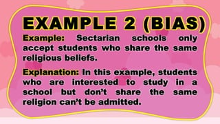 EXAMPLE 2 (BIAS)
Example: Sectarian schools only
accept students who share the same
religious beliefs.
Explanation: In this example, students
who are interested to study in a
school but don’t share the same
religion can’t be admitted.
 