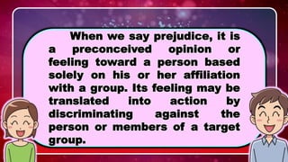 WHAT IS PREJUDICE?
When we say prejudice, it is
a preconceived opinion or
feeling toward a person based
solely on his or her affiliation
with a group. Its feeling may be
translated into action by
discriminating against the
person or members of a target
group.
 