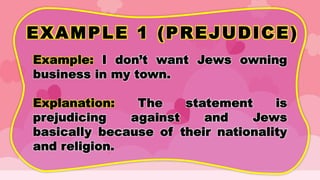 EXAMPLE 1 (PREJUDICE)
Example: I don’t want Jews owning
business in my town.
Explanation: The statement is
prejudicing against and Jews
basically because of their nationality
and religion.
 