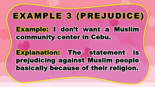 EXAMPLE 3 (PREJUDICE)
Example: I don’t want a Muslim
community center in Cebu.
Explanation: The statement is
prejudicing against Muslim people
basically because of their religion.
 