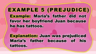 EXAMPLE 5 (PREJUDICE)
Example: Maria’s father did not
favor her boyfriend Juan because
he has tattoos.
Explanation: Juan was prejudiced
Maria’s father because of his
tattoos.
 