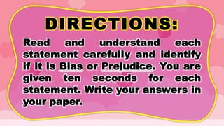 DIRECTIONS:
Read and understand each
statement carefully and identify
if it is Bias or Prejudice. You are
given ten seconds for each
statement. Write your answers in
your paper.
 