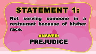 STATEMENT 1:
Not serving someone in a
restaurant because of his/her
race.
ANSWER:
PREJUDICE
 