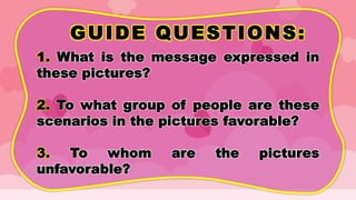 GUIDE QUESTIONS:
1. What is the message expressed in
these pictures?
2. To what group of people are these
scenarios in the pictures favorable?
3. To whom are the pictures
unfavorable?
 