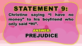 STATEMENT 9:
Christine saying “I have no
money” to his boyfriend who
only said “Hi”.
ANSWER:
PREJUDICE
 