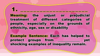1. _____________________
Meaning: the unjust or prejudicial
treatment of different categories of
people, especially on the grounds of
ethnicity, age, sex or disability
Example Sentence: Each has helped to
protect groups from _____________ yet
shocking examples of inequality remain.
 