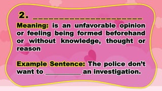 2. _____________________
Meaning: is an unfavorable opinion
or feeling being formed beforehand
or without knowledge, thought or
reason
Example Sentence: The police don’t
want to ___________ an investigation.
 