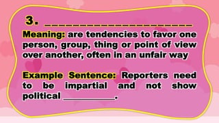 3. _____________________
Meaning: are tendencies to favor one
person, group, thing or point of view
over another, often in an unfair way
Example Sentence: Reporters need
to be impartial and not show
political ____________.
 