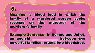 5. _____________________
Meaning: a blood feud in which the
family of a murdered person seeks
revenge on the murderer of the
murderer’s family
Example Sentence: In Romeo and Juliet,
an age-old _______________ between two
powerful families erupts into bloodshed.
 