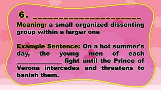 6. _____________________
Meaning: a small organized dissenting
group within a larger one
Example Sentence: On a hot summer's
day, the young men of each
_______________ fight until the Prince of
Verona intercedes and threatens to
banish them.
 