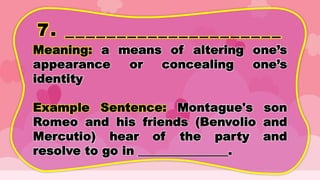 7. _____________________
Meaning: a means of altering one’s
appearance or concealing one’s
identity
Example Sentence: Montague's son
Romeo and his friends (Benvolio and
Mercutio) hear of the party and
resolve to go in _______________.
 