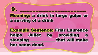 9. _____________________
Meaning: a drink in large gulps or
a serving of a drink
Example Sentence: Friar Laurence
helps Juliet by providing a
sleeping ____________ that will make
her seem dead.
 