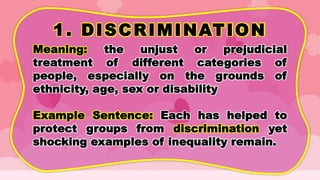 1. DISCRIMINATION
Meaning: the unjust or prejudicial
treatment of different categories of
people, especially on the grounds of
ethnicity, age, sex or disability
Example Sentence: Each has helped to
protect groups from discrimination yet
shocking examples of inequality remain.
 