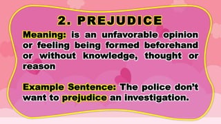 2. PREJUDICE
Meaning: is an unfavorable opinion
or feeling being formed beforehand
or without knowledge, thought or
reason
Example Sentence: The police don’t
want to prejudice an investigation.
 
