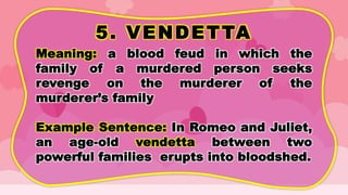 5. VENDETTA
Meaning: a blood feud in which the
family of a murdered person seeks
revenge on the murderer of the
murderer’s family
Example Sentence: In Romeo and Juliet,
an age-old vendetta between two
powerful families erupts into bloodshed.
 
