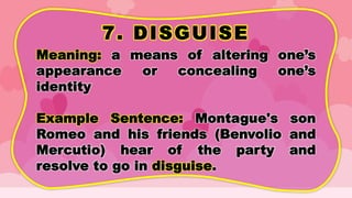 7. DISGUISE
Meaning: a means of altering one’s
appearance or concealing one’s
identity
Example Sentence: Montague's son
Romeo and his friends (Benvolio and
Mercutio) hear of the party and
resolve to go in disguise.
 