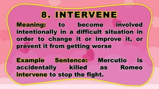 8. INTERVENE
Meaning: to become involved
intentionally in a difficult situation in
order to change it or improve it, or
prevent it from getting worse
Example Sentence: Mercutio is
accidentally killed as Romeo
intervene to stop the fight.
 
