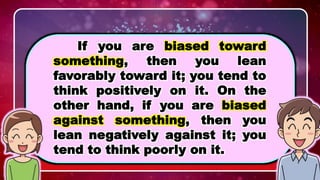 WHAT IS BIAS?
If you are biased toward
something, then you lean
favorably toward it; you tend to
think positively on it. On the
other hand, if you are biased
against something, then you
lean negatively against it; you
tend to think poorly on it.
 