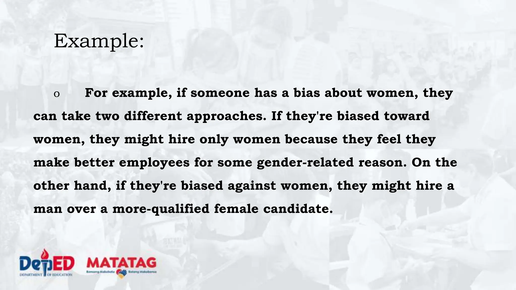 Example:
o For example, if someone has a bias about women, they
can take two different approaches. If they're biased toward
women, they might hire only women because they feel they
make better employees for some gender-related reason. On the
other hand, if they're biased against women, they might hire a
man over a more-qualified female candidate.
 