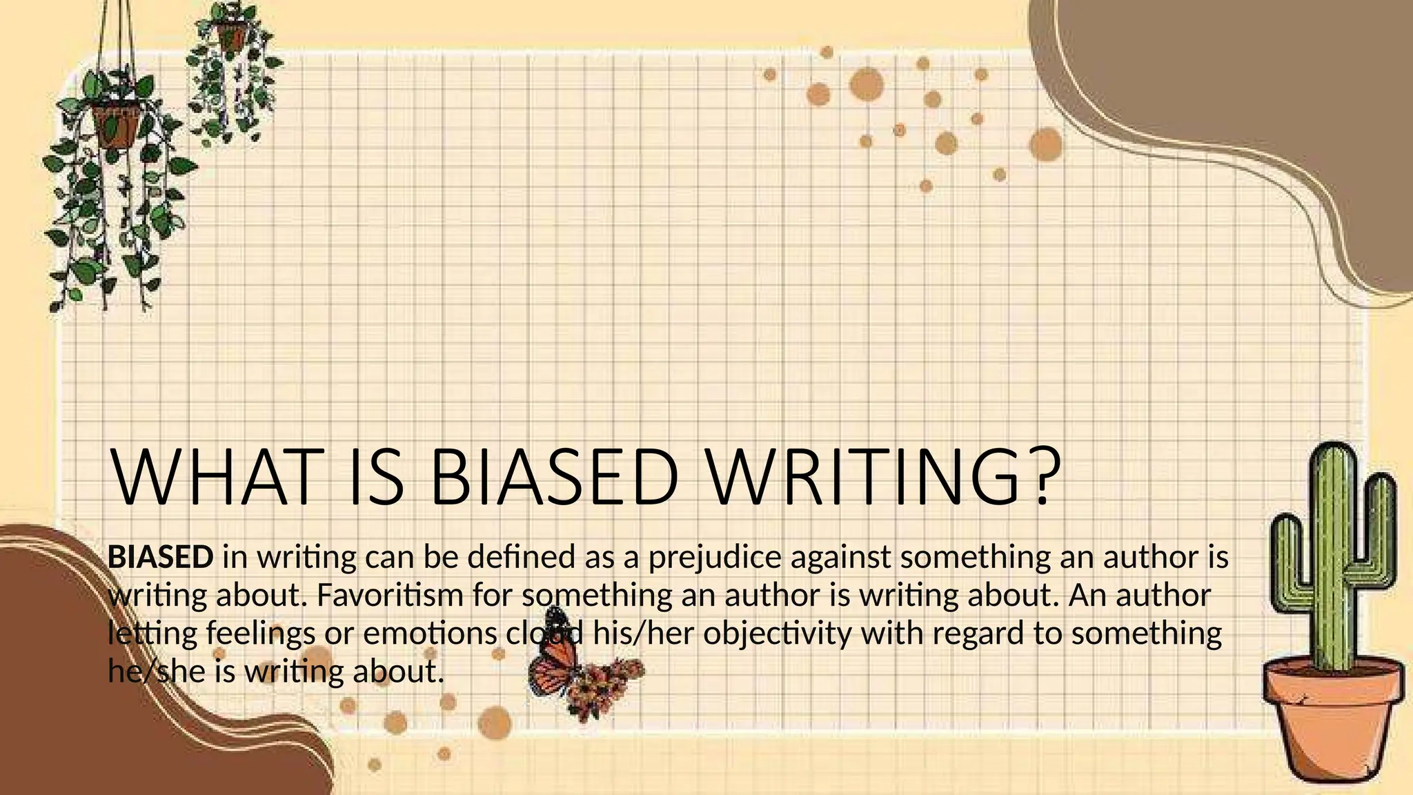 WHAT IS BIASED WRITING?
BIASED in writing can be defined as a prejudice against something an author is
writing about. Favoritism for something an author is writing about. An author
letting feelings or emotions cloud his/her objectivity with regard to something
he/she is writing about.
 