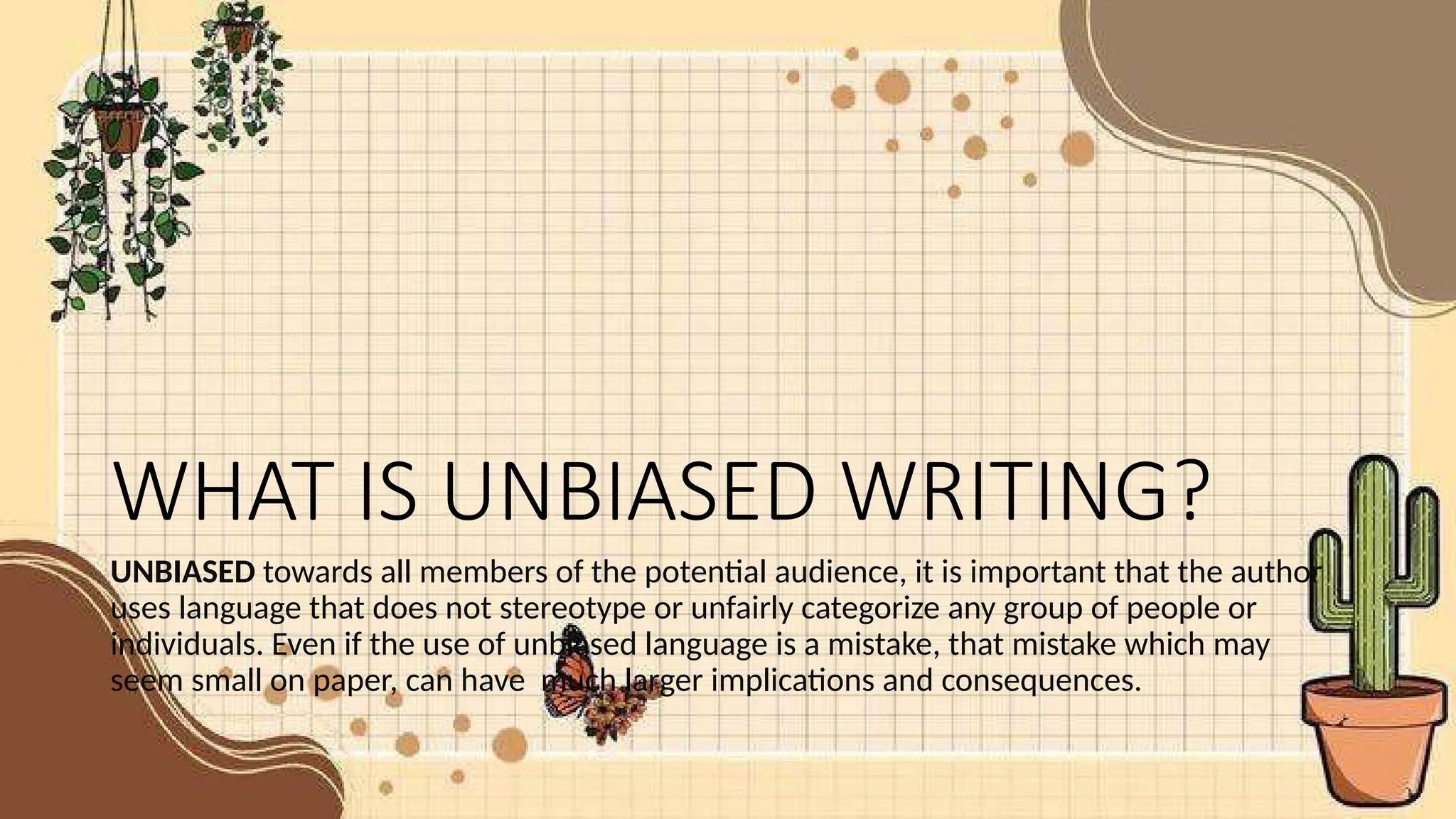 WHAT IS UNBIASED WRITING?
UNBIASED towards all members of the potential audience, it is important that the author
uses language that does not stereotype or unfairly categorize any group of people or
individuals. Even if the use of unbiased language is a mistake, that mistake which may
seem small on paper, can have much larger implications and consequences.
 