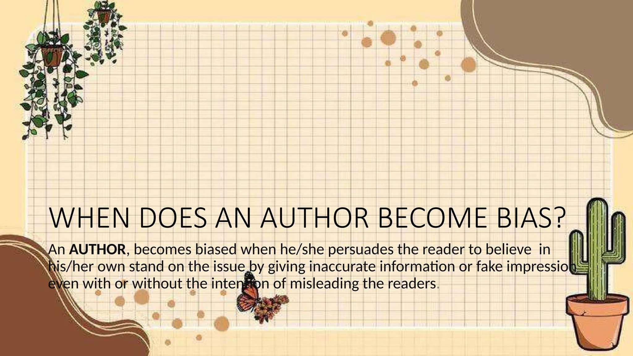 WHEN DOES AN AUTHOR BECOME BIAS?
An AUTHOR, becomes biased when he/she persuades the reader to believe in
his/her own stand on the issue by giving inaccurate information or fake impression
even with or without the intention of misleading the readers.
 