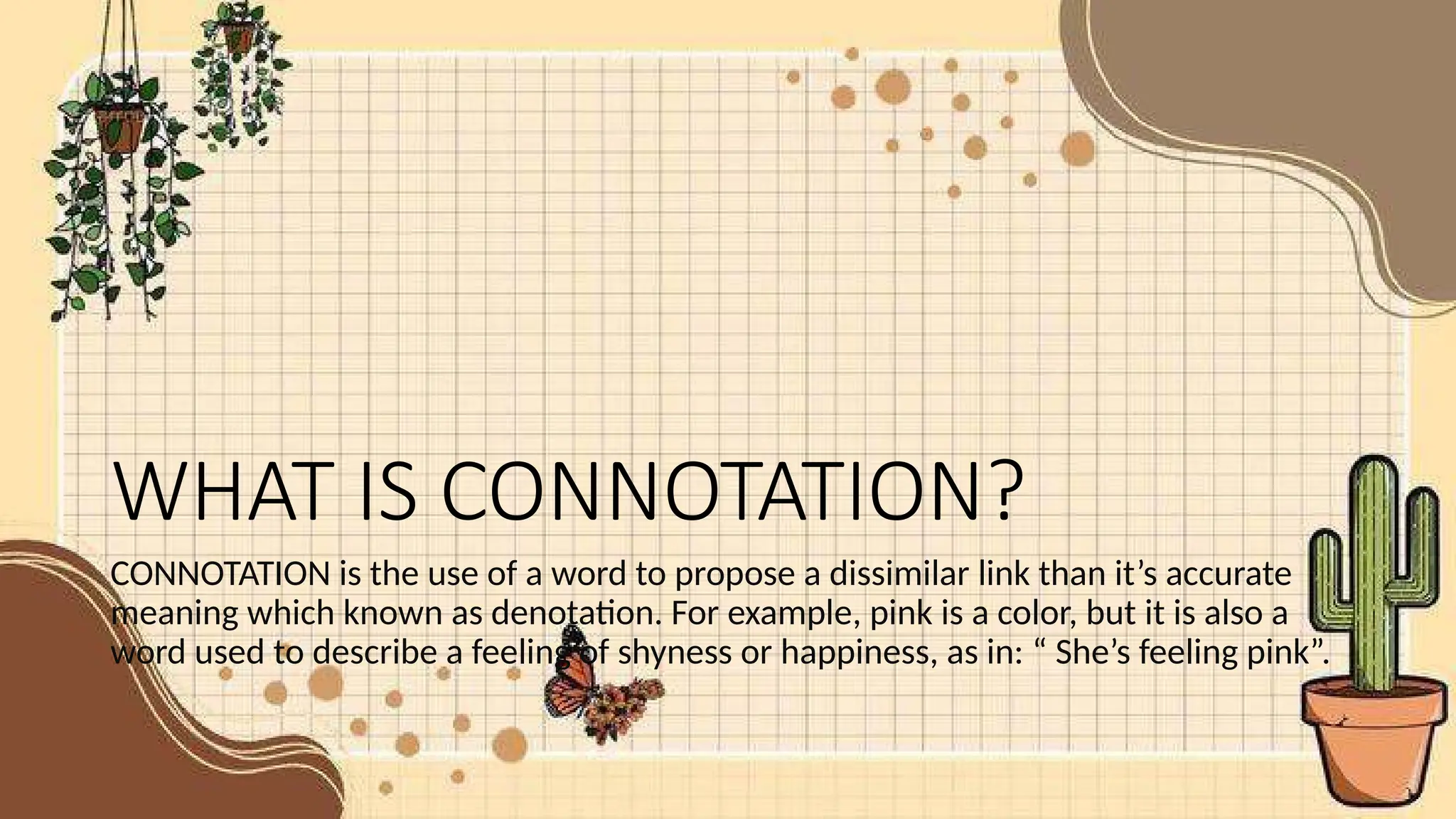WHAT IS CONNOTATION?
CONNOTATION is the use of a word to propose a dissimilar link than it’s accurate
meaning which known as denotation. For example, pink is a color, but it is also a
word used to describe a feeling of shyness or happiness, as in: “ She’s feeling pink”.
 