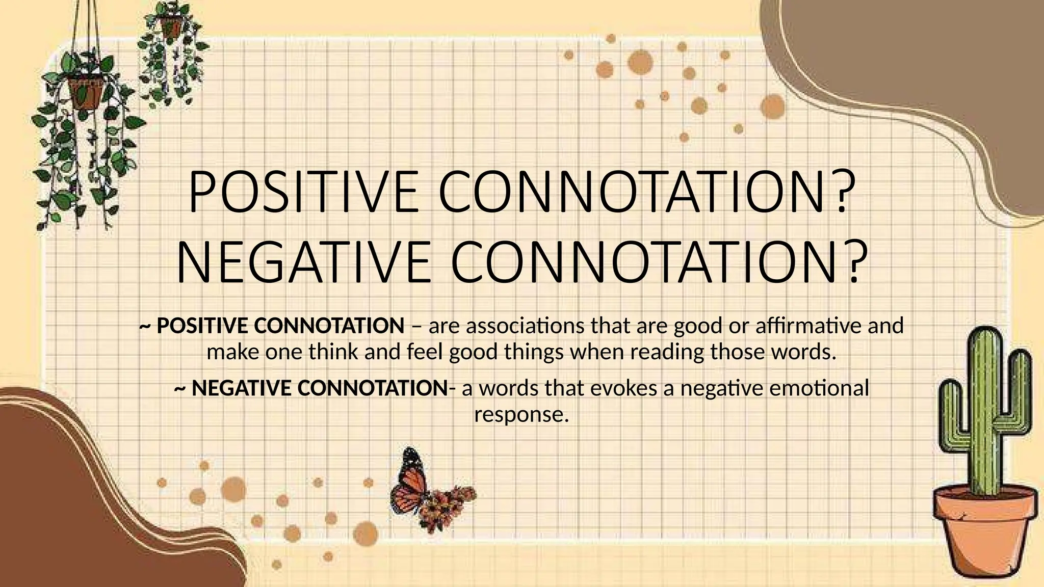 POSITIVE CONNOTATION?
NEGATIVE CONNOTATION?
~ POSITIVE CONNOTATION – are associations that are good or affirmative and
make one think and feel good things when reading those words.
~ NEGATIVE CONNOTATION- a words that evokes a negative emotional
response.
 