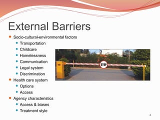 External Barriers
 Socio-cultural-environmental factors
    Transportation
    Childcare
    Homelessness
    Communication
    Legal system
    Discrimination
 Health care system
    Options
    Access
 Agency characteristics
    Access & biases
    Treatment style
                                         4
 