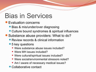 Bias in Services
Evaluation concerns
 Bias & mis/under/over diagnosing
 Culture bound syndromes & spiritual influences
Substance abuse providers: What to do?
 Review records & clinical information
 5 key questions
     Were substance abuse issues included?
     Were MH issues included?
     Were cultural/spiritual issues included?
     Were social/environmental stressors noted?
     Am I aware of necessary medical issues?

  Collaborative contact
 