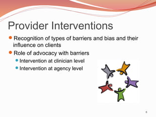 Provider Interventions
Recognition of types of barriers and bias and their
 influence on clients
Role of advocacy with barriers
  Intervention at clinician level
  Intervention at agency level




                                                       6
 