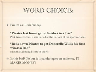 WORD CHOICE:

Pirates v.s. Reds Sunday

“Pirates last home game ﬁnishes in a loss”
Post-Gazzete.com: it was buried at the bottom of the sports articles

“Reds down Pirates to get Dontrelle Willis his ﬁrst
win as a Red”
cincinnati.com lead story in sports

Is this bad? No but it is pandering to an audience. IT
MAKES MONEY!
 